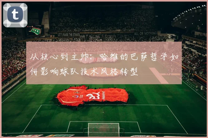 从核心到主帅：哈维的巴萨哲学如何影响球队技术风格转型