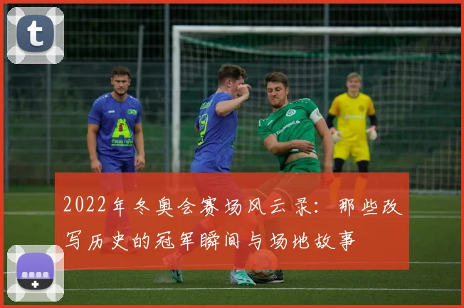 2022年冬奥会赛场风云录：那些改写历史的冠军瞬间与场地故事