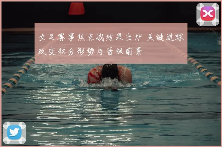 女足赛事焦点战结果出炉 关键进球改变积分形势与晋级前景