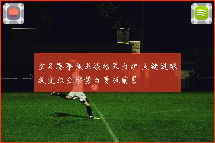 女足赛事焦点战结果出炉 关键进球改变积分形势与晋级前景