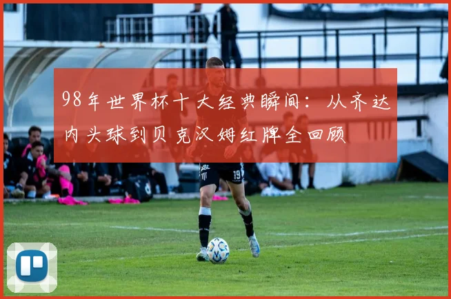 98年世界杯十大经典瞬间：从齐达内头球到贝克汉姆红牌全回顾