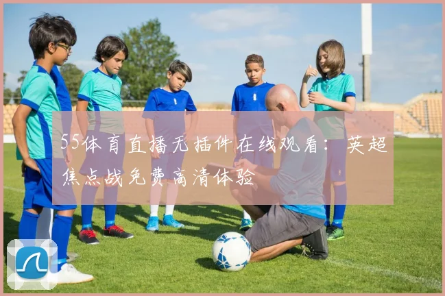 55体育直播无插件在线观看：英超焦点战免费高清体验