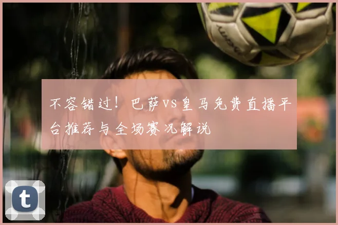 不容错过！巴萨vs皇马免费直播平台推荐与全场赛况解说