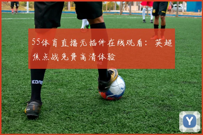 55体育直播无插件在线观看：英超焦点战免费高清体验