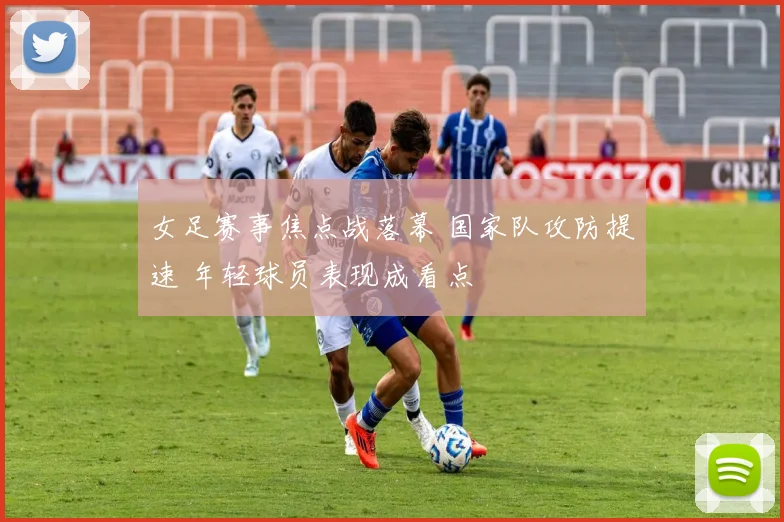 女足赛事焦点战落幕 国家队攻防提速 年轻球员表现成看点
