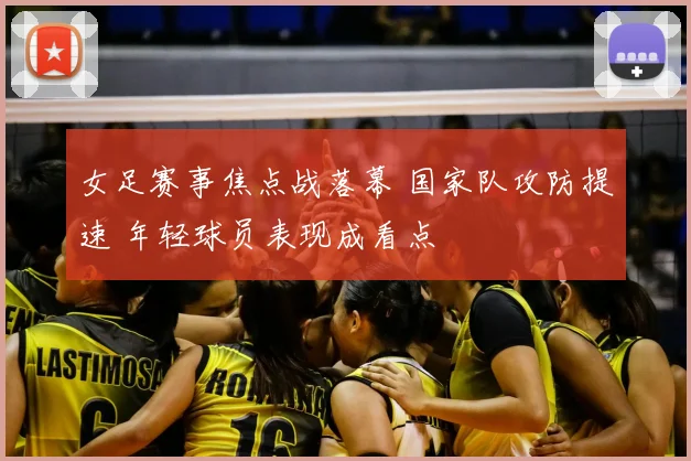女足赛事焦点战落幕 国家队攻防提速 年轻球员表现成看点